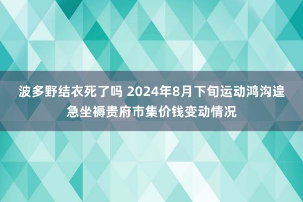 波多野结衣死了吗 2024年8月下旬运动鸿沟遑急坐褥贵府市集价钱变动情况