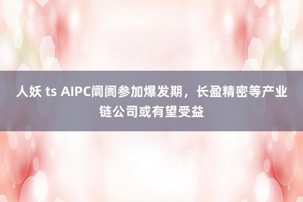 人妖 ts AIPC阛阓参加爆发期，长盈精密等产业链公司或有望受益