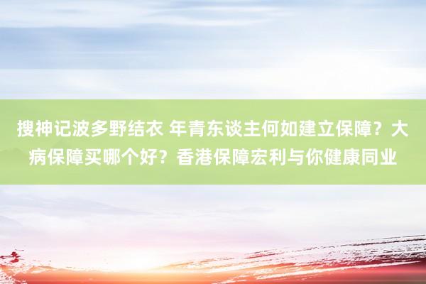 搜神记波多野结衣 年青东谈主何如建立保障？大病保障买哪个好？香港保障宏利与你健康同业