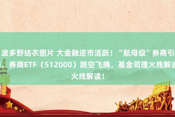 波多野结衣图片 大金融逆市活跃！“航母级”券商引爆，券商ETF（512000）跳空飞腾，基金司理火线解读！