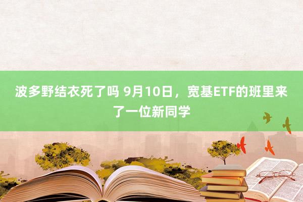 波多野结衣死了吗 9月10日，宽基ETF的班里来了一位新同学