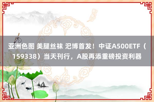 亚洲色图 美腿丝袜 汜博首发！中证A500ETF（159338）当天刊行，A股再添重磅投资利器