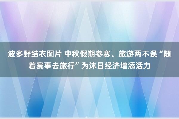 波多野结衣图片 中秋假期参赛、旅游两不误“随着赛事去旅行”为沐日经济增添活力