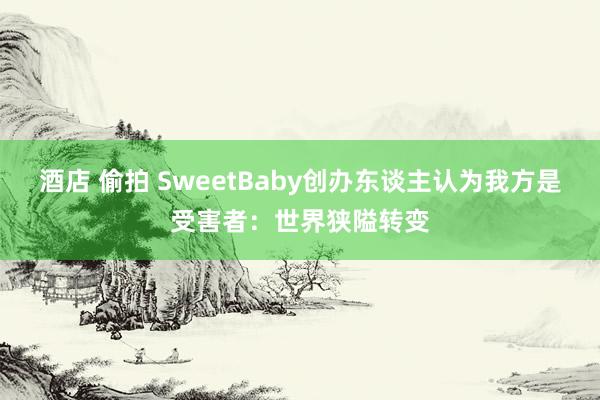 酒店 偷拍 SweetBaby创办东谈主认为我方是受害者：世界狭隘转变