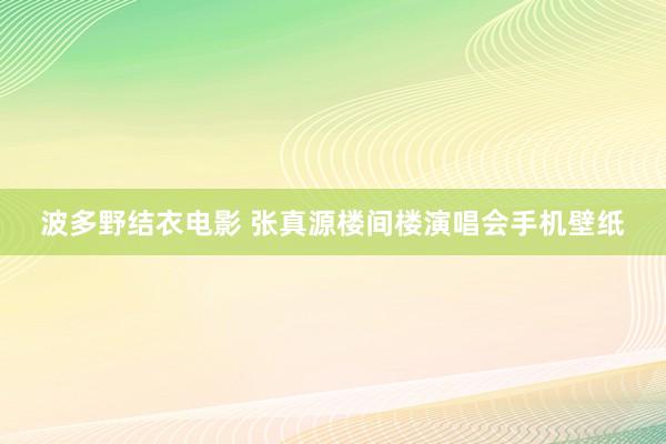 波多野结衣电影 张真源楼间楼演唱会手机壁纸