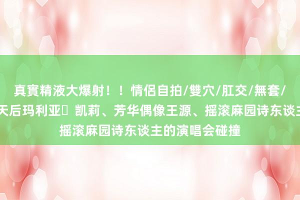 真實精液大爆射！！情侶自拍/雙穴/肛交/無套/大量噴精 据说天后玛利亚・凯莉、芳华偶像王源、摇滚麻园诗东谈主的演唱会碰撞