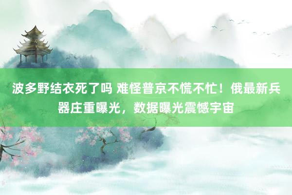 波多野结衣死了吗 难怪普京不慌不忙！俄最新兵器庄重曝光，数据曝光震憾宇宙