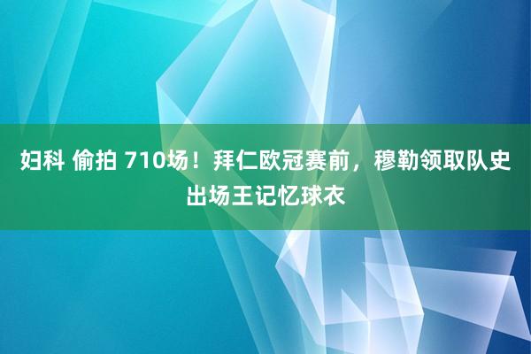 妇科 偷拍 710场！拜仁欧冠赛前，穆勒领取队史出场王记忆球衣