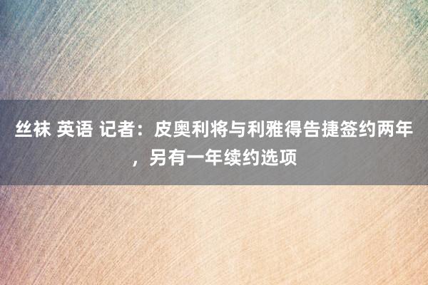 丝袜 英语 记者：皮奥利将与利雅得告捷签约两年，另有一年续约选项