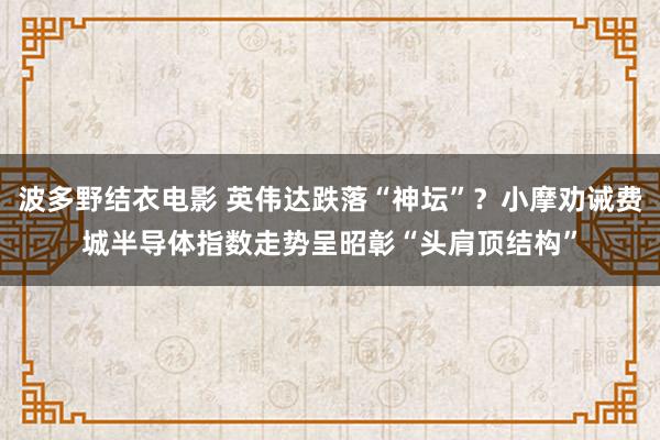 波多野结衣电影 英伟达跌落“神坛”？小摩劝诫费城半导体指数走势呈昭彰“头肩顶结构”