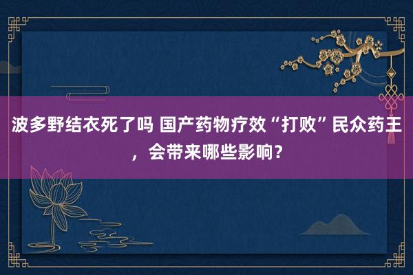 波多野结衣死了吗 国产药物疗效“打败”民众药王，会带来哪些影响？