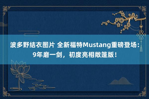 波多野结衣图片 全新福特Mustang重磅登场：9年磨一剑，初度亮相敞篷版！