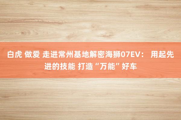 白虎 做爱 走进常州基地解密海狮07EV： 用起先进的技能 打造“万能”好车