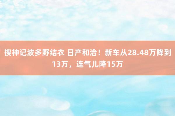 搜神记波多野结衣 日产和洽！新车从28.48万降到13万，连气儿降15万