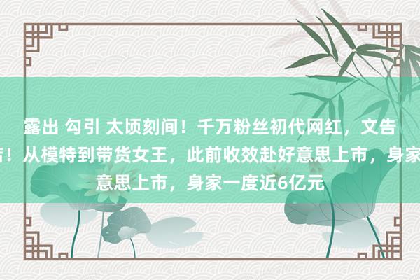 露出 勾引 太顷刻间！千万粉丝初代网红，文告关闭十年老店！从模特到带货女王，此前收效赴好意思上市，身家一度近6亿元