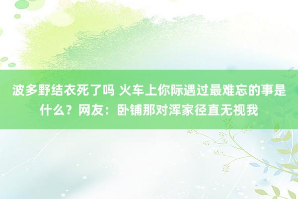 波多野结衣死了吗 火车上你际遇过最难忘的事是什么？网友：卧铺那对浑家径直无视我