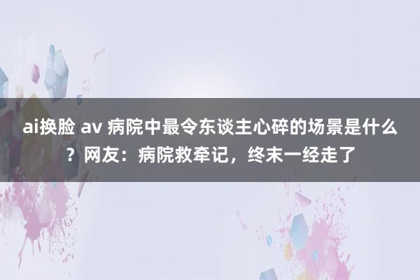 ai换脸 av 病院中最令东谈主心碎的场景是什么？网友：病院救牵记，终末一经走了