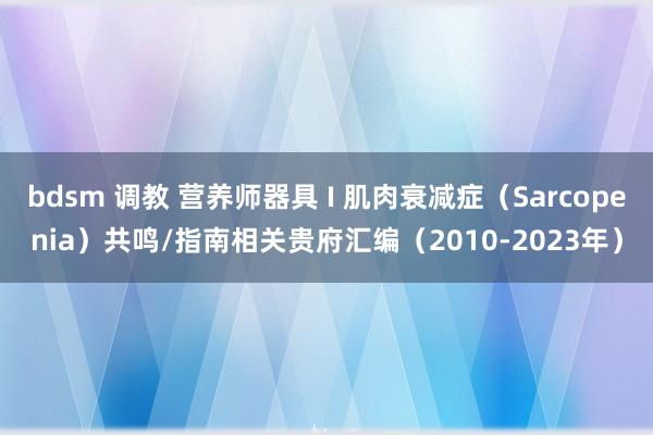 bdsm 调教 营养师器具 I 肌肉衰减症（Sarcopenia）共鸣/指南相关贵府汇编（2010-2023年）