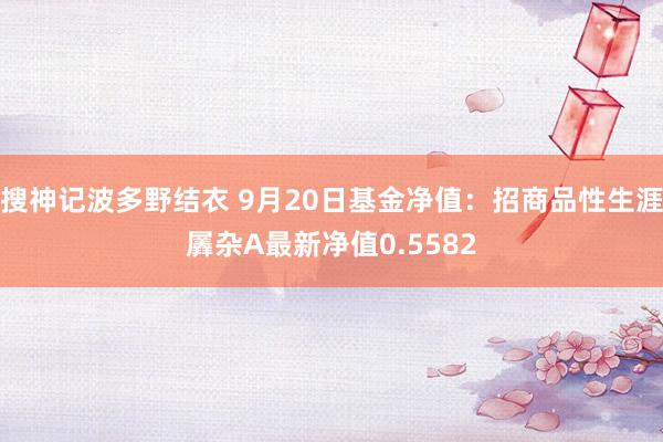 搜神记波多野结衣 9月20日基金净值：招商品性生涯羼杂A最新净值0.5582