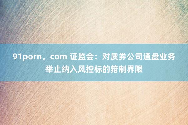 91porn。com 证监会：对质券公司通盘业务举止纳入风控标的箝制界限