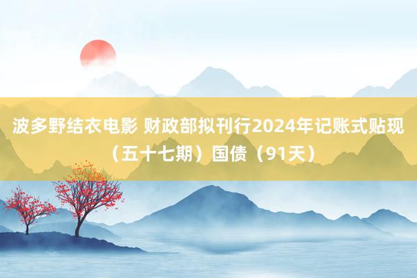 波多野结衣电影 财政部拟刊行2024年记账式贴现（五十七期）国债（91天）