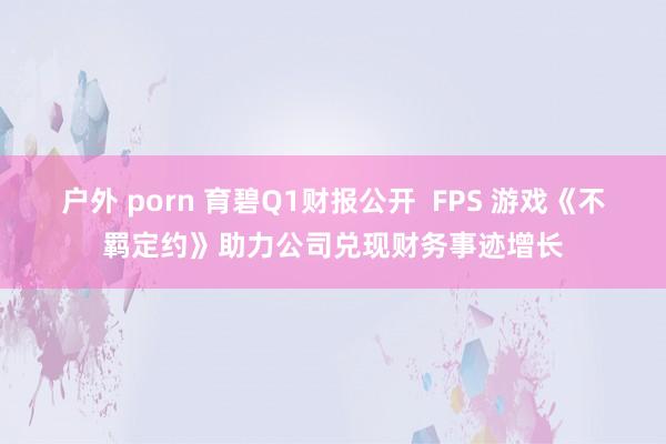 户外 porn 育碧Q1财报公开  FPS 游戏《不羁定约》助力公司兑现财务事迹增长