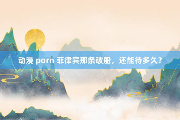 动漫 porn 菲律宾那条破船，还能待多久？