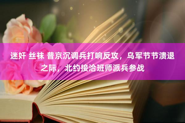 迷奸 丝袜 普京沉调兵打响反攻，乌军节节溃退之际，北约接洽班师派兵参战