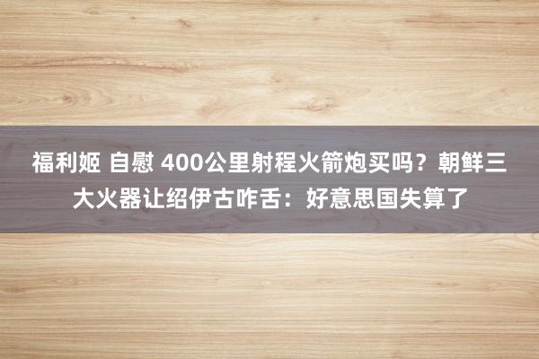 福利姬 自慰 400公里射程火箭炮买吗？朝鲜三大火器让绍伊古咋舌：好意思国失算了