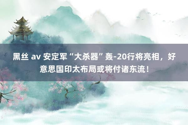 黑丝 av 安定军“大杀器”轰-20行将亮相，好意思国印太布局或将付诸东流！