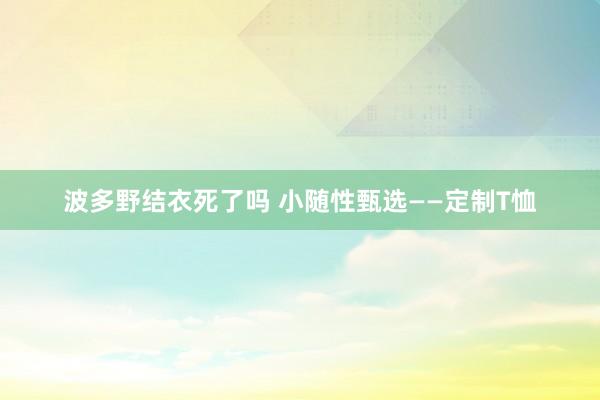 波多野结衣死了吗 小随性甄选——定制T恤