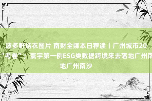 波多野结衣图片 南财全媒本日荐读丨广州城市2035“考卷”；寰宇第一例ESG类数据跨境来去落地广州南沙