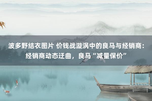 波多野结衣图片 价钱战漩涡中的良马与经销商：经销商动态迂曲，良马“减量保价”