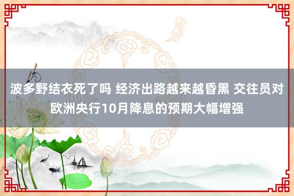 波多野结衣死了吗 经济出路越来越昏黑 交往员对欧洲央行10月降息的预期大幅增强