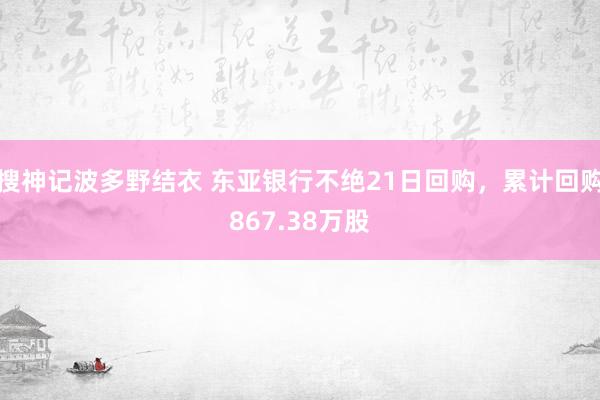 搜神记波多野结衣 东亚银行不绝21日回购，累计回购867.38万股