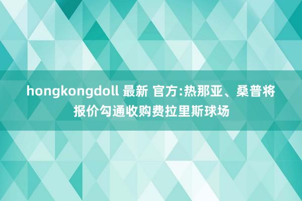 hongkongdoll 最新 官方:热那亚、桑普将报价勾通收购费拉里斯球场