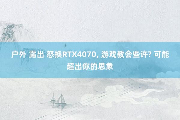 户外 露出 怒换RTX4070， 游戏教会些许? 可能超出你的思象