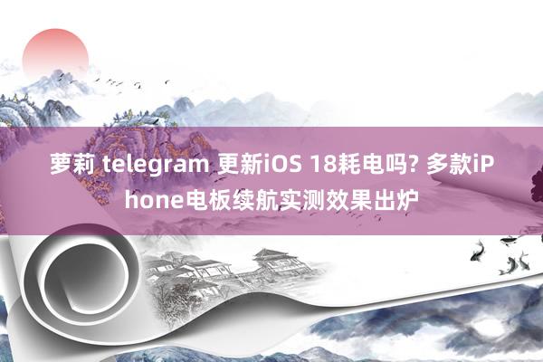 萝莉 telegram 更新iOS 18耗电吗? 多款iPhone电板续航实测效果出炉