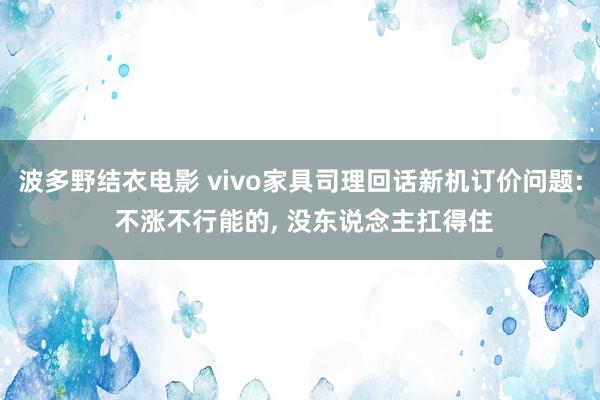 波多野结衣电影 vivo家具司理回话新机订价问题: 不涨不行能的， 没东说念主扛得住