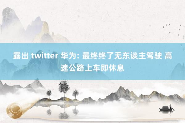 露出 twitter 华为: 最终终了无东谈主驾驶 高速公路上车即休息