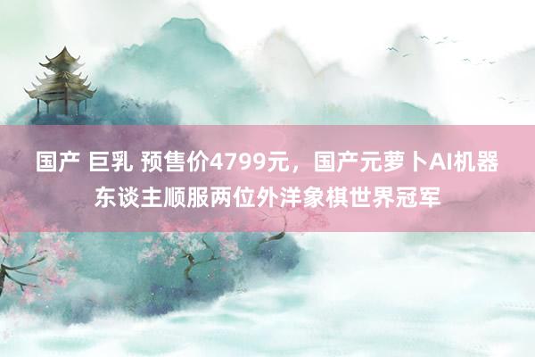 国产 巨乳 预售价4799元，国产元萝卜AI机器东谈主顺服两位外洋象棋世界冠军