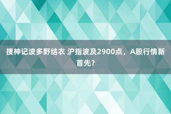 搜神记波多野结衣 沪指波及2900点，A股行情新首先？