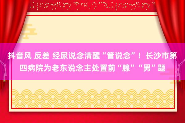 抖音风 反差 经尿说念清醒“管说念”！长沙市第四病院为老东说念主处置前“腺”“男”题