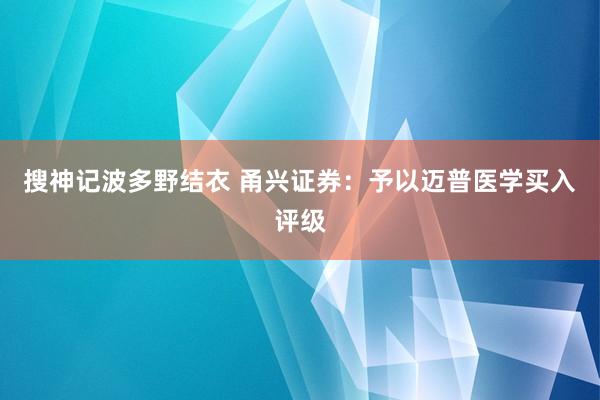 搜神记波多野结衣 甬兴证券：予以迈普医学买入评级