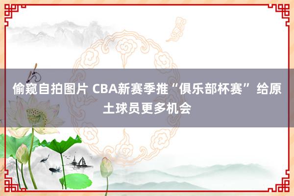 偷窥自拍图片 CBA新赛季推“俱乐部杯赛” 给原土球员更多机会