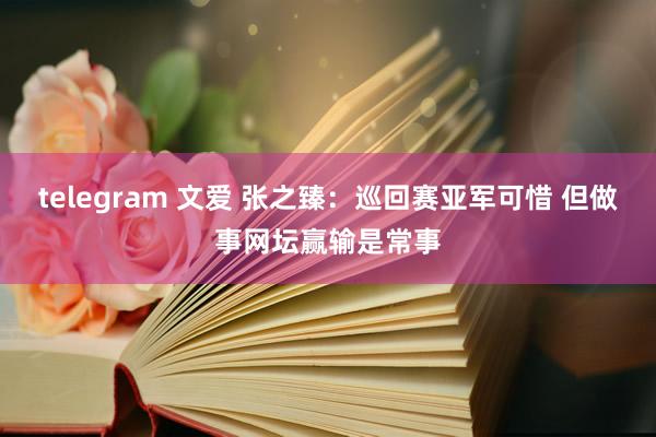 telegram 文爱 张之臻：巡回赛亚军可惜 但做事网坛赢输是常事