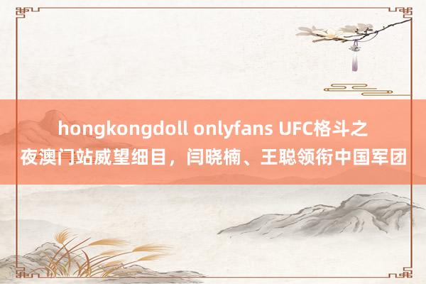 hongkongdoll onlyfans UFC格斗之夜澳门站威望细目，闫晓楠、王聪领衔中国军团