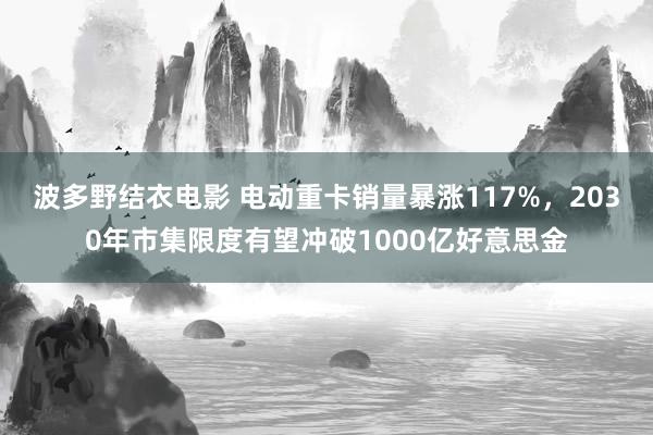 波多野结衣电影 电动重卡销量暴涨117%，2030年市集限度有望冲破1000亿好意思金