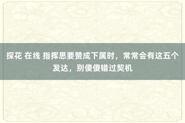 探花 在线 指挥思要赞成下属时，常常会有这五个发达，别傻傻错过契机