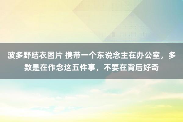 波多野结衣图片 携带一个东说念主在办公室，多数是在作念这五件事，不要在背后好奇